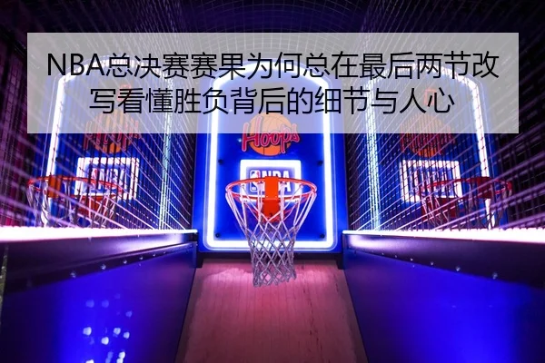 NBA总决赛赛果为何总在最后两节改写看懂胜负背后的细节与人心